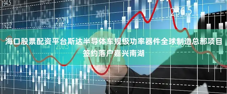 海口股票配资平台斯达半导体车规级功率器件全球制造总部项目签约落户嘉兴南湖
