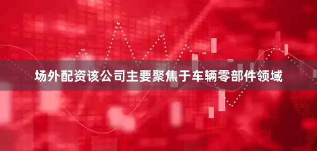 场外配资该公司主要聚焦于车辆零部件领域
