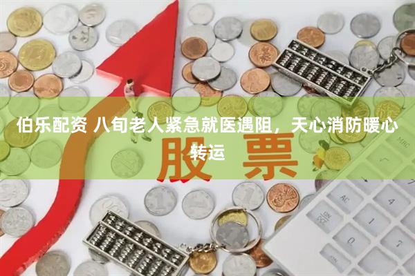 伯乐配资 八旬老人紧急就医遇阻,天心消防暖心转运