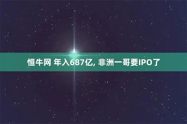 恒牛网 年入687亿, 非洲一哥要IPO了