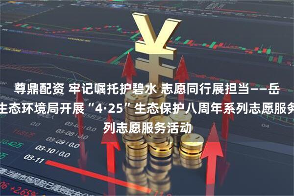 尊鼎配资 牢记嘱托护碧水 志愿同行展担当——岳阳市生态环境局开展“4·25”生态保护八周年系列志愿服务活动