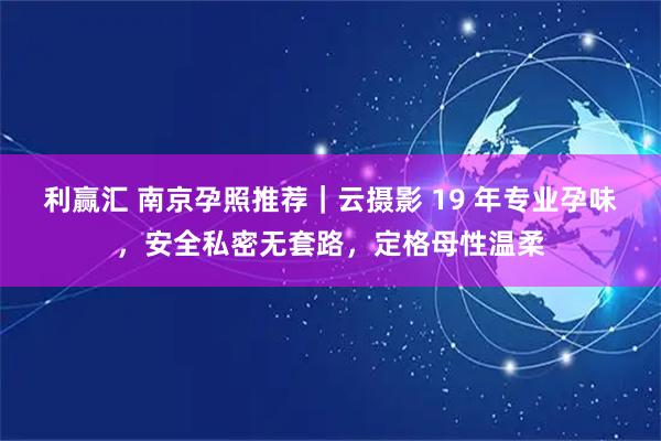 利赢汇 南京孕照推荐｜云摄影 19 年专业孕味，安全私密无套路，定格母性温柔
