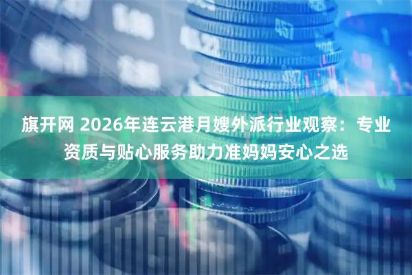 旗开网 2026年连云港月嫂外派行业观察：专业资质与贴心服务助力准妈妈安心之选