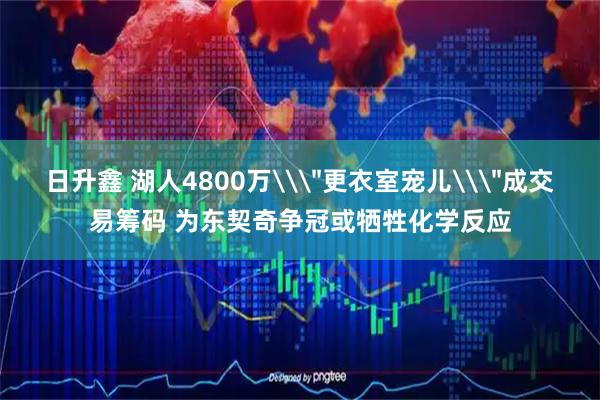 日升鑫 湖人4800万\＂更衣室宠儿\＂成交易筹码 为东契奇争冠或牺牲化学反应