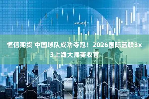 恒信期货 中国球队成功夺冠！2026国际篮联3x3上海大师赛收官