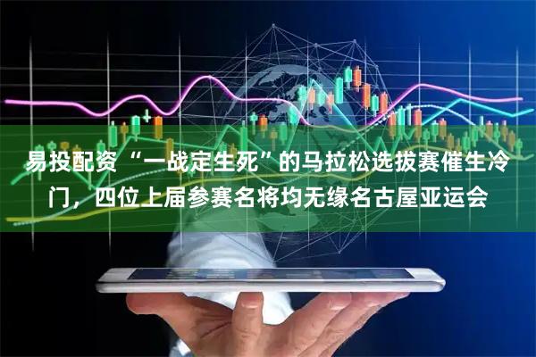 易投配资 “一战定生死”的马拉松选拔赛催生冷门，四位上届参赛名将均无缘名古屋亚运会