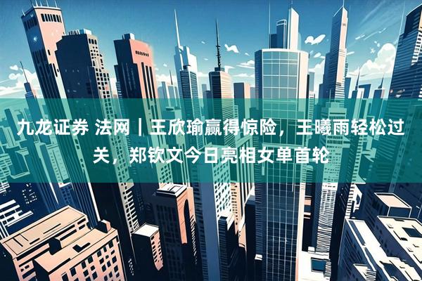九龙证券 法网｜王欣瑜赢得惊险，王曦雨轻松过关，郑钦文今日亮相女单首轮