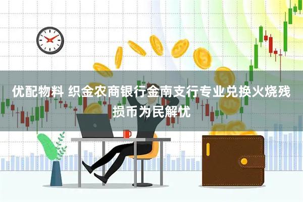 优配物料 织金农商银行金南支行专业兑换火烧残损币为民解忧