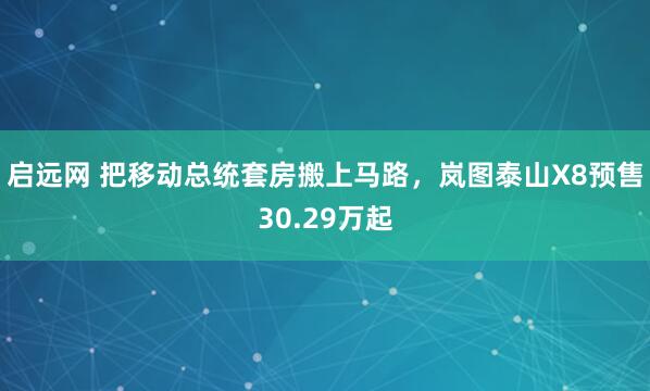 启远网 把移动总统套房搬上马路，岚图泰山X8预售30.29万起