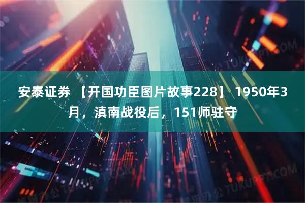 安泰证券 【开国功臣图片故事228】 1950年3月，滇南战役后，151师驻守