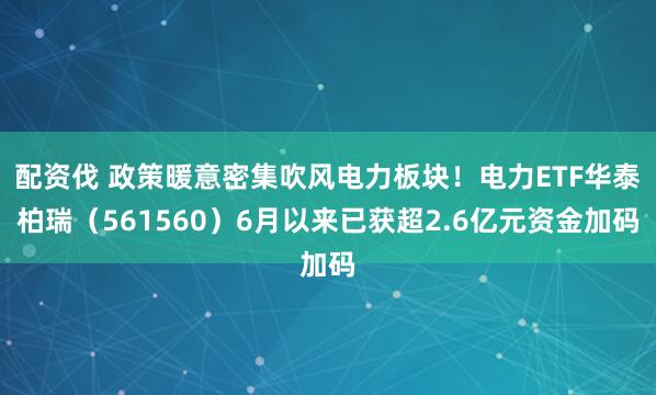 配资伐 政策暖意密集吹风电力板块！电力ETF华泰柏瑞（561560）6月以来已获超2.6亿元资金加码