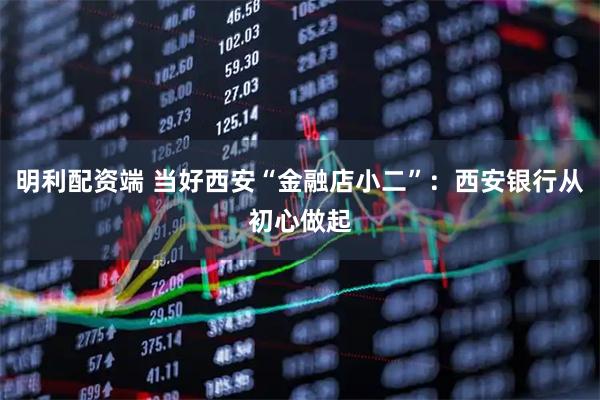 明利配资端 当好西安“金融店小二”:西安银行从初心做起
