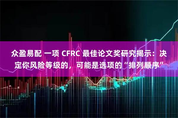 众盈易配 一项 CFRC 最佳论文奖研究揭示：决定你风险等级的，可能是选项的“排列顺序”