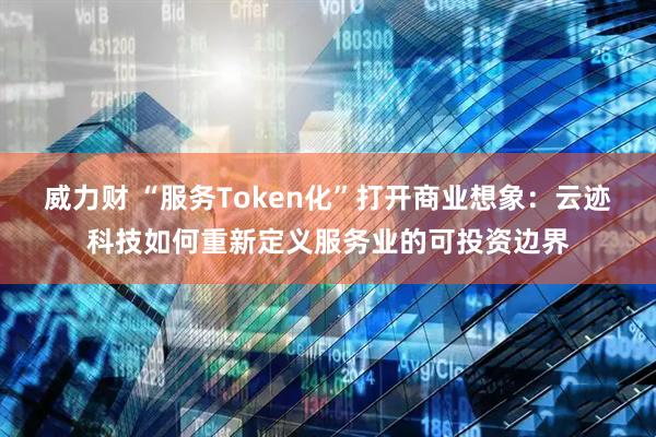 威力财 “服务Token化”打开商业想象：云迹科技如何重新定义服务业的可投资边界