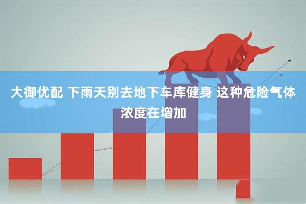 大御优配 下雨天别去地下车库健身 这种危险气体浓度在增加