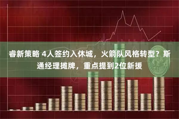 睿新策略 4人签约入休城,火箭队风格转型?斯通经理摊牌,重点提到2位新援