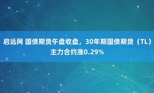 启远网 国债期货午盘收盘，30年期国债期货（TL）主力合约涨0.29%