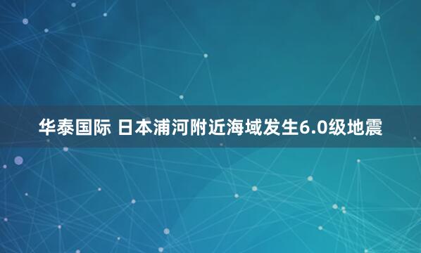 华泰国际 日本浦河附近海域发生6.0级地震