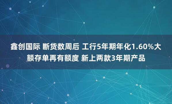 鑫创国际 断货数周后 工行5年期年化1.60%大额存单再有额度 新上两款3年期产品