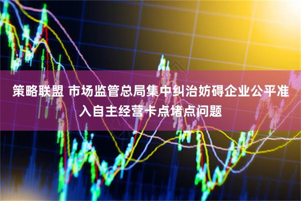 策略联盟 市场监管总局集中纠治妨碍企业公平准入自主经营卡点堵点问题